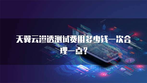 天翼云渗透测试费用多少钱一次合理一点？