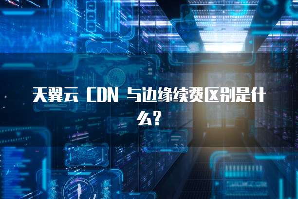 天翼云 CDN 与边缘续费区别是什么?