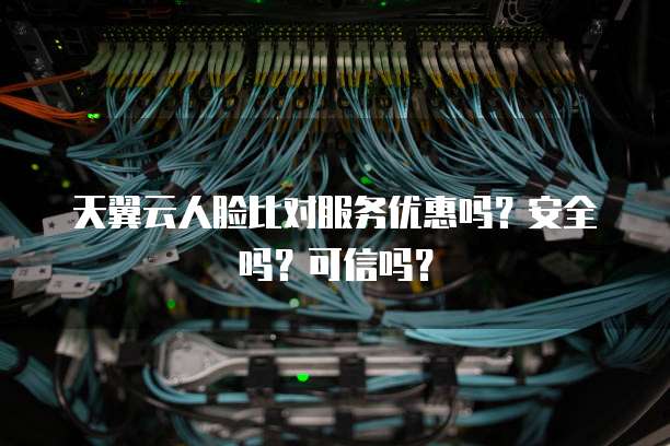 天翼云人脸比对服务优惠吗？安全吗？可信吗？