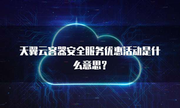 天翼云容器安全服务优惠活动是什么意思?