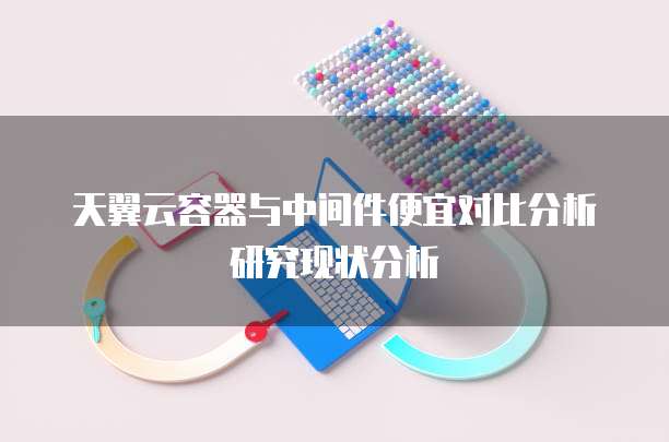 天翼云容器与中间件便宜对比分析研究现状分析