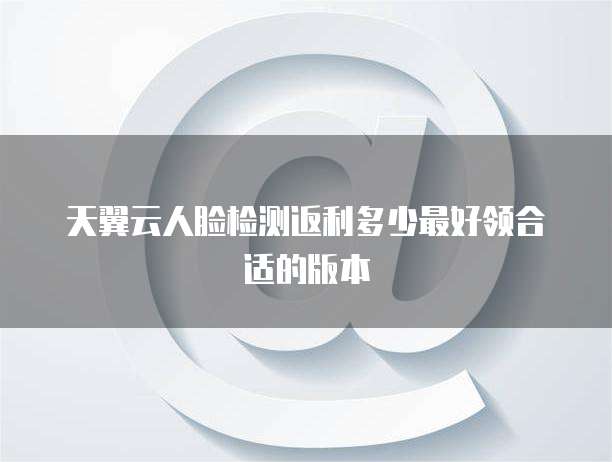 天翼云人脸检测返利多少最好领合适的版本