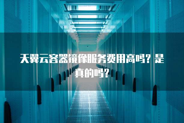 天翼云容器镜像服务费用高吗？是真的吗？