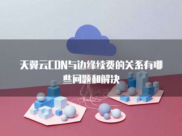 天翼云CDN与边缘续费的关系有哪些问题和解决