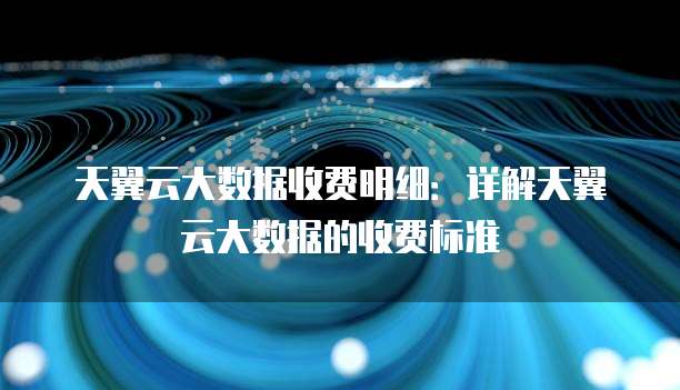 天翼云大数据收费明细:详解天翼云大数据的收费标准