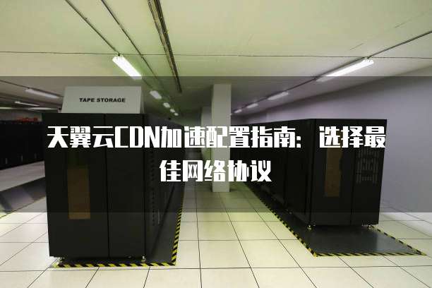 天翼云CDN加速配置指南：选择最佳网络协议