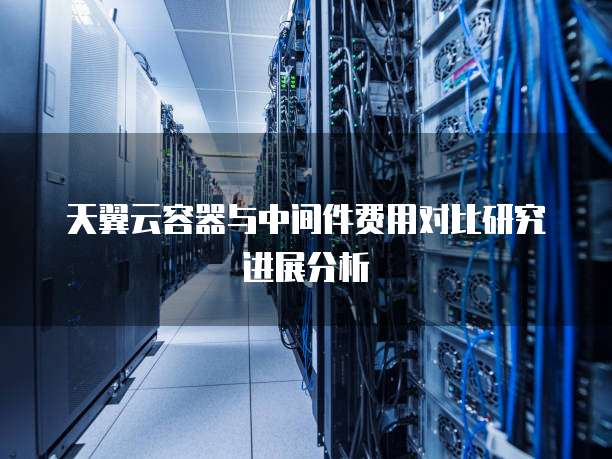 天翼云容器与中间件费用对比研究进展分析