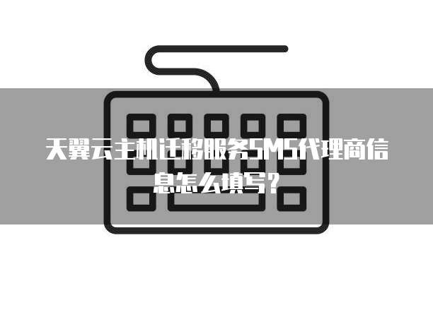 天翼云主机迁移服务SMS代理商信息怎么填写?