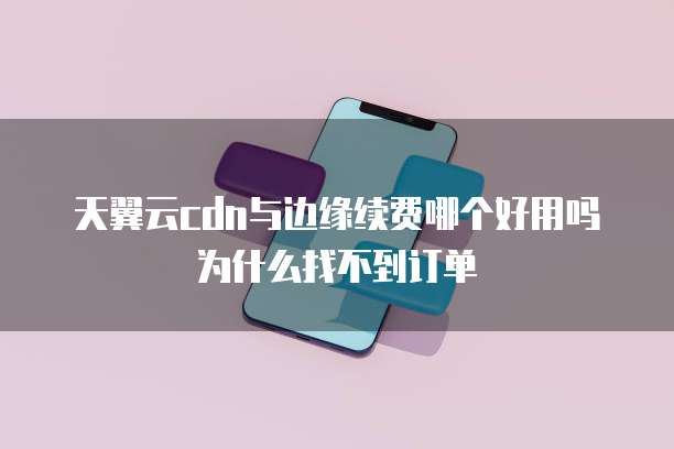 天翼云cdn与边缘续费哪个好用吗为什么找不到订单