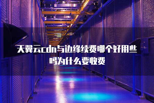 天翼云cdn与边缘续费哪个好用些吗为什么要收费