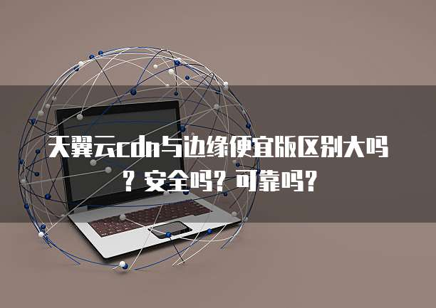 天翼云cdn与边缘便宜版区别大吗?安全吗?可靠吗?