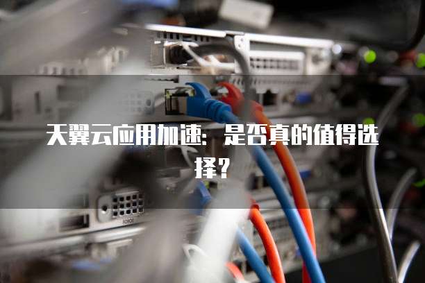 天翼云应用加速:是否真的值得选择?