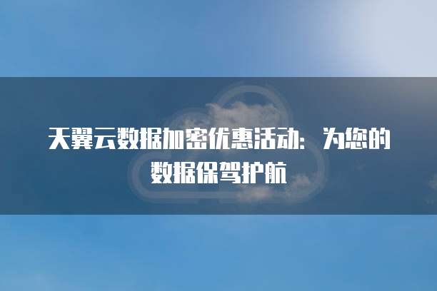天翼云数据加密优惠活动:为您的数据保驾护航