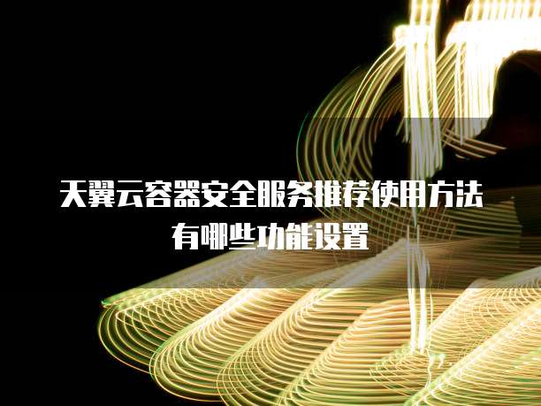 天翼云容器安全服务推荐使用方法有哪些功能设置
