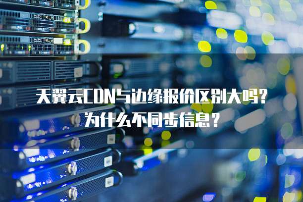 天翼云CDN与边缘报价区别大吗?为什么不同步信息?