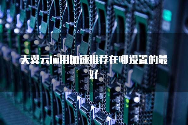天翼云应用加速推荐在哪设置的最好
