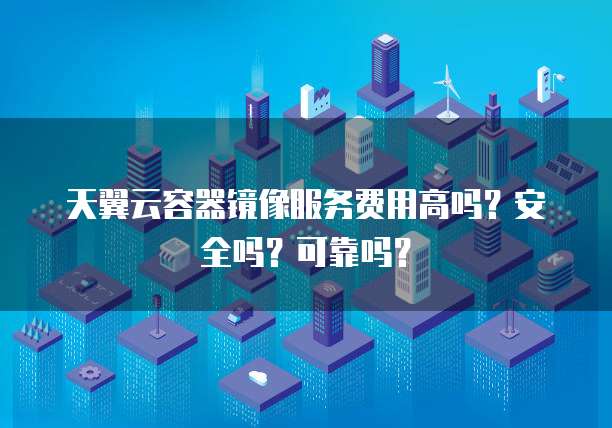 天翼云容器镜像服务费用高吗？安全吗？可靠吗？