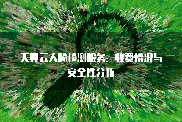 天翼云人脸检测服务：收费情况与安全性分析