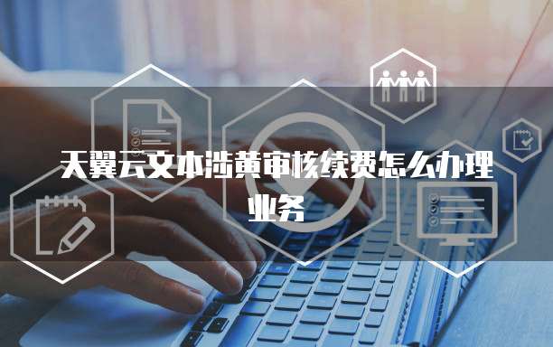 天翼云文本涉黄审核续费怎么办理业务