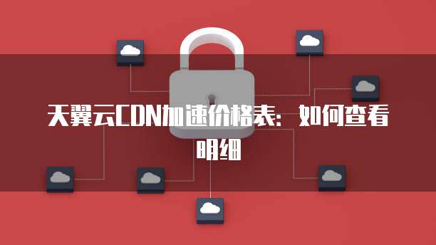 天翼云CDN加速价格表:如何查看明细