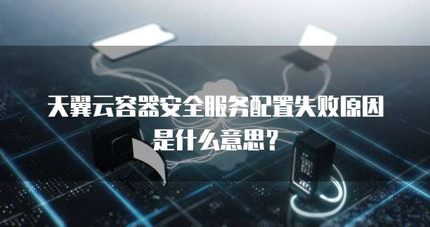 天翼云容器安全服务配置失败原因是什么意思?