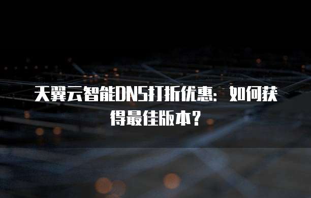 天翼云智能DNS打折优惠：如何获得最佳版本？