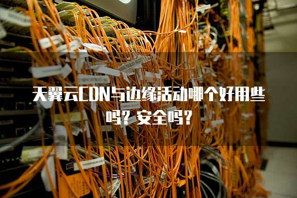 天翼云CDN与边缘活动哪个好用些吗?安全吗?