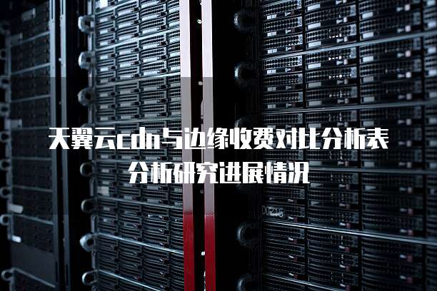 天翼云cdn与边缘收费对比分析表分析研究进展情况