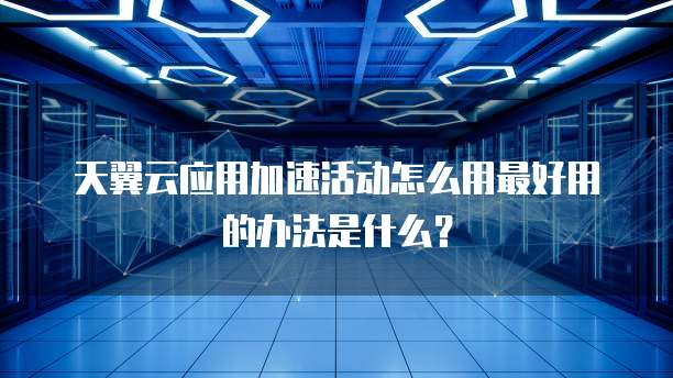 天翼云应用加速活动怎么用最好用的办法是什么?