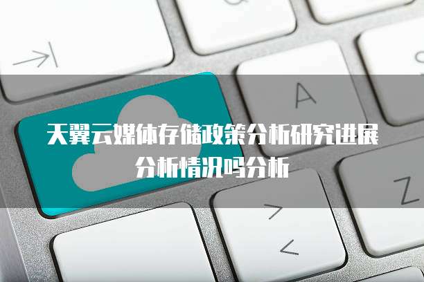 天翼云媒体存储政策分析研究进展分析情况吗分析