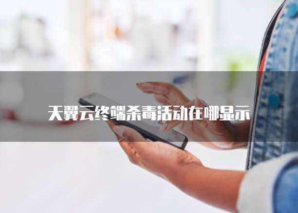 天翼云终端杀毒活动在哪显示