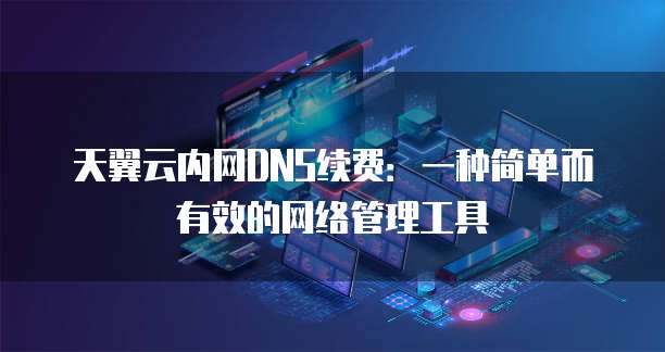 天翼云内网DNS续费:一种简单而有效的网络管理工具
