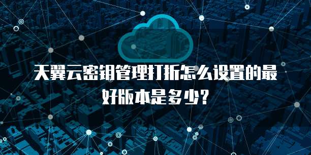 天翼云密钥管理打折怎么设置的最好版本是多少？