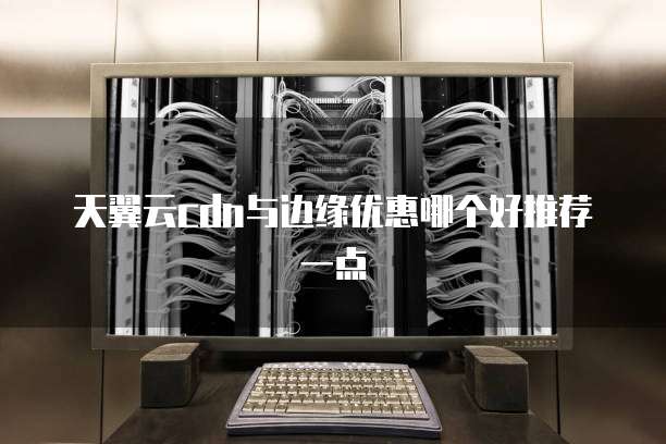 天翼云cdn与边缘优惠哪个好推荐一点