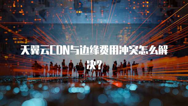 天翼云CDN与边缘费用冲突怎么解决?