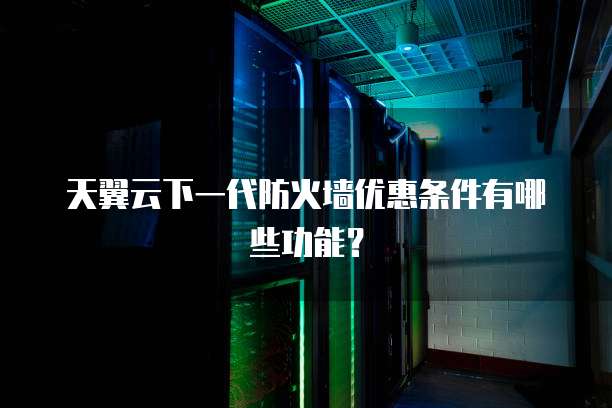 天翼云下一代防火墙优惠条件有哪些功能?