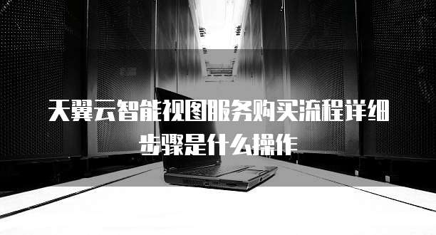 天翼云智能视图服务购买流程详细步骤是什么操作