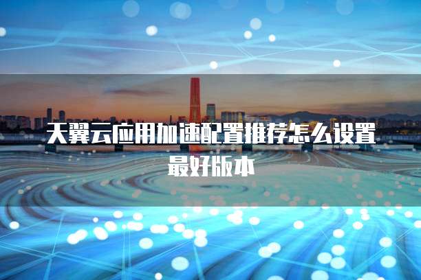 天翼云应用加速配置推荐怎么设置最好版本