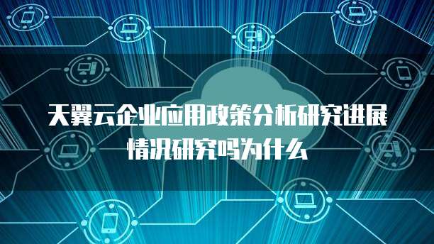 天翼云企业应用政策分析研究进展情况研究吗为什么