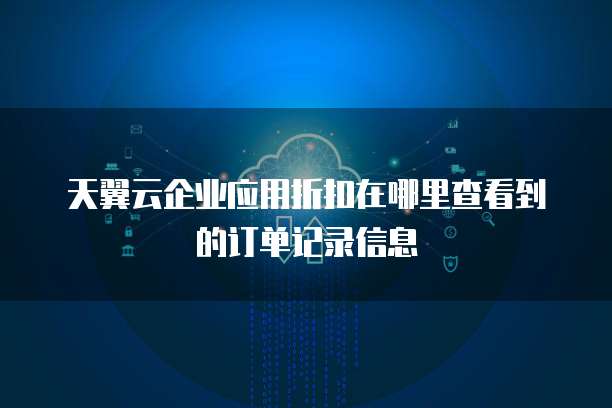天翼云企业应用折扣在哪里查看到的订单记录信息