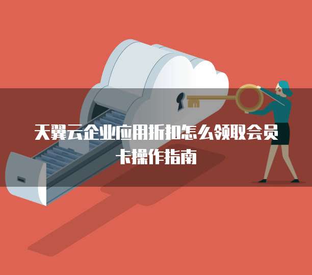 天翼云企业应用折扣怎么领取会员卡操作指南