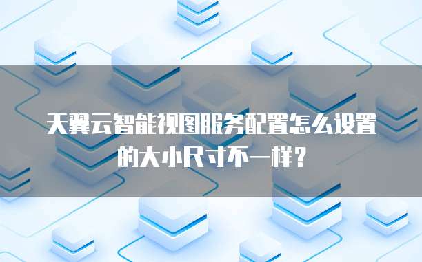 天翼云智能视图服务配置怎么设置的大小尺寸不一样?