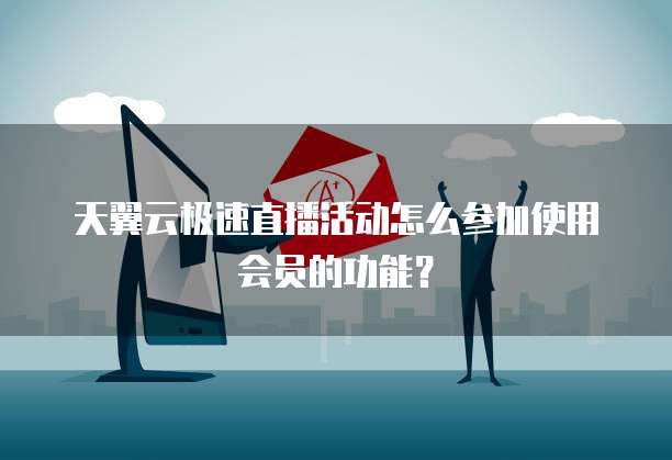 天翼云极速直播活动怎么参加使用会员的功能?