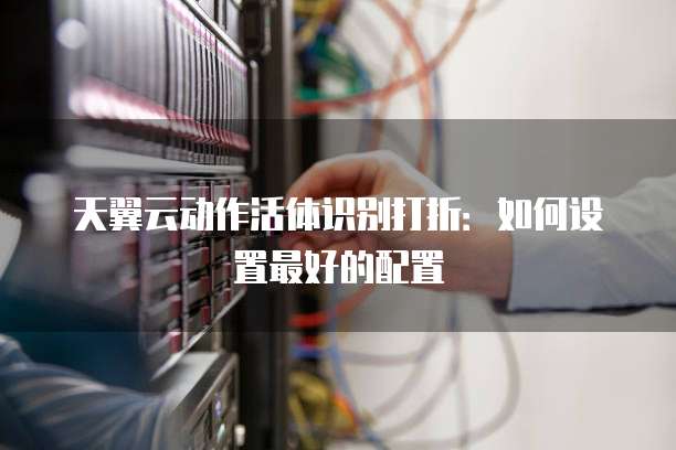 天翼云动作活体识别打折:如何设置最好的配置