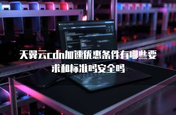 天翼云cdn加速优惠条件有哪些要求和标准吗安全吗