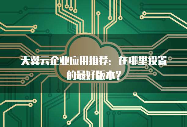 天翼云企业应用推荐:在哪里设置的最好版本?