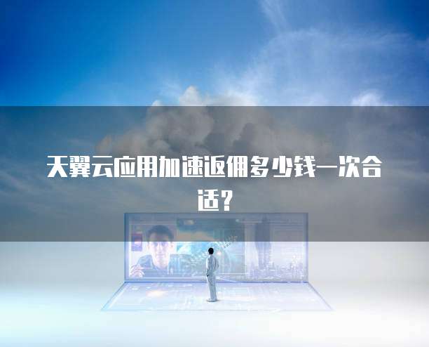 天翼云应用加速返佣多少钱一次合适?