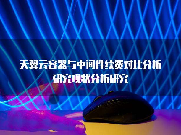 天翼云容器与中间件续费对比分析研究现状分析研究