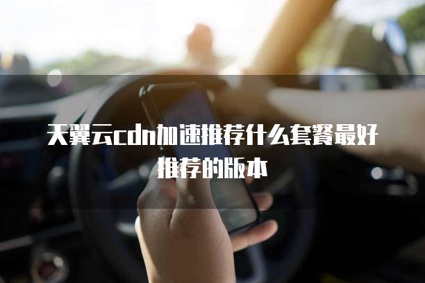 天翼云cdn加速推荐什么套餐最好推荐的版本