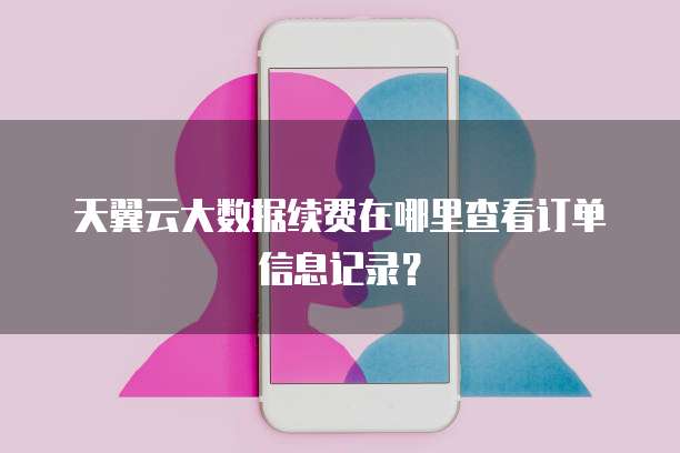 天翼云大数据续费在哪里查看订单信息记录?